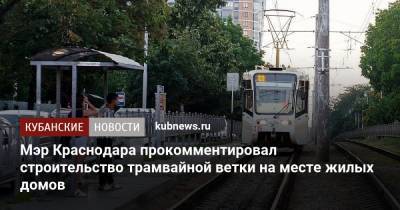 Мэр Краснодара прокомментировал строительство трамвайной ветки на месте жилых домов