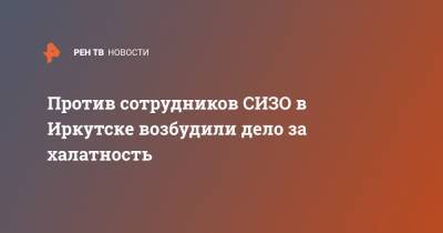 Против сотрудников СИЗО в Иркутске возбудили дело за халатность