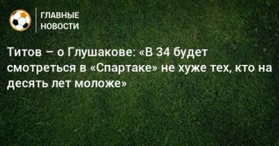 Титов – о Глушакове: «В 34 будет смотреться в «Спартаке» не хуже тех, кто на десять лет моложе»