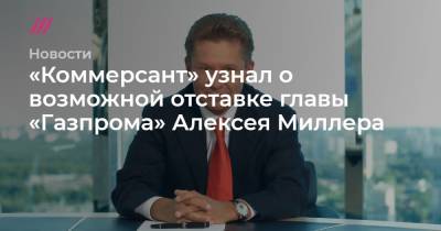 «Коммерсант» узнал о возможной отставке главы «Газпрома» Алексея Миллера