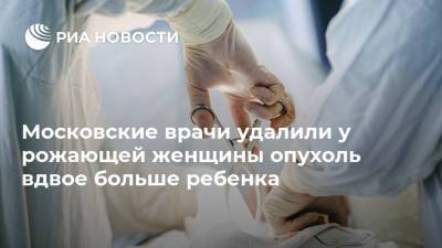 Московские врачи удалили у рожающей женщины опухоль вдвое больше ребенка