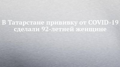 В Татарстане прививку от COVID-19 сделали 92-летней женщине