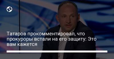 Татаров прокомментировал, что прокуроры встали на его защиту: Это вам кажется