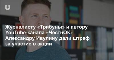 Журналисту «Трибуны» и автору YouTube-канала «ЧестнОК» Александру Ивулину дали штраф за участие в акции