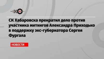 СК Хабаровска прекратил дело против участника митингов Александра Приходько в поддержку экс-губернатора Сергея Фургала