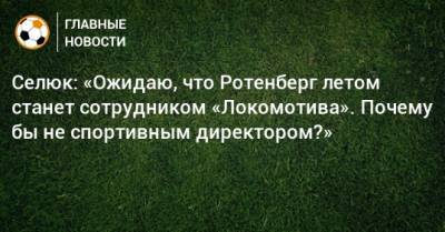 Селюк: «Ожидаю, что Ротенберг летом станет сотрудником «Локомотива». Почему бы не спортивным директором?»