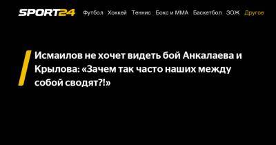 Исмаилов не хочет видеть бой Анкалаева и Крылова: "Зачем так часто наших между собой сводят?!"