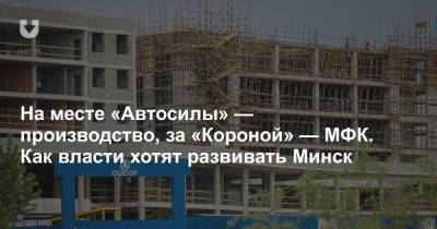 На месте «Автосилы» — производство, за «Короной» — МФК. Как власти хотят развивать Минск