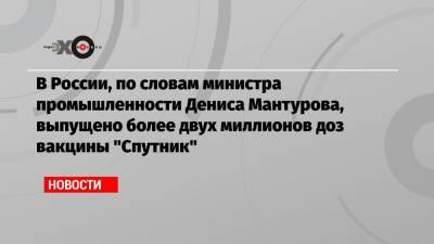 В России, по словам министра промышленности Дениса Мантурова, выпущено более двух миллионов доз вакцины «Спутник»