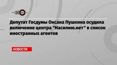 Депутат Госдумы Оксана Пушкина осудила включение центра «Насилию.нет» в список иностранных агентов