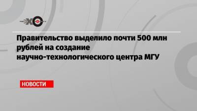 Правительство выделило почти 500 млн рублей на создание научно-технологического центра МГУ