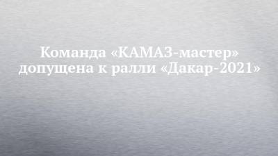 Команда «КАМАЗ-мастер» допущена к ралли «Дакар-2021»