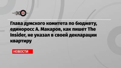 Глава думского комитета по бюджету, единоросс А. Макаров, как пишет The Insider, не указал в своей декларации квартиру