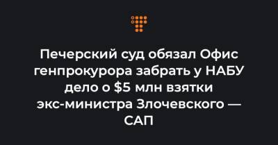 Печерский суд обязал Офис генпрокурора забрать у НАБУ дело о $5 млн взятки эксминистра Злочевского — САП