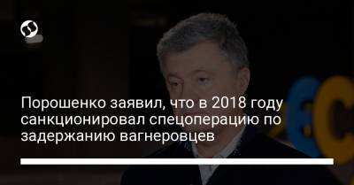 Порошенко заявил, что в 2018 году санкционировал спецоперацию по задержанию вагнеровцев