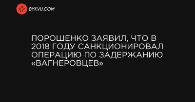 Порошенко заявил, что в 2018 году санкционировал операцию по задержанию «вагнеровцев»