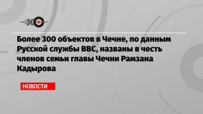 Более 300 объектов в Чечне, по данным Русской службы ВВС, названы в честь членов семьи главы Чечни Рамзана Кадырова