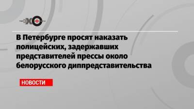В Петербурге просят наказать полицейских, задержавших представителей прессы около белорусского диппредставительства