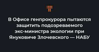 В Офисе генпрокурора пытаются защитить подозреваемого экс-министра экологии при Януковиче Злочевского — НАБУ