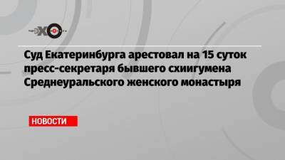 Cуд Екатеринбурга арестовал на 15 суток пресс-секретаря бывшего схиигумена Среднеуральского женского монастыря