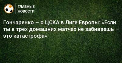 Гончаренко – о ЦСКА в Лиге Европы: «Если ты в трех домашних матчах не забиваешь – это катастрофа»