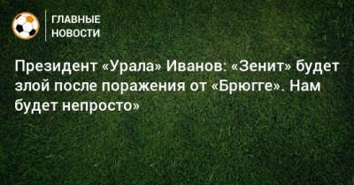 Президент «Урала» Иванов: «Зенит» будет злой после поражения от «Брюгге». Нам будет непросто»