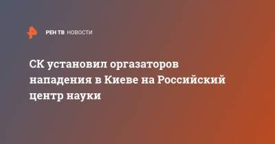 СК установил оргазаторов нападения в Киеве на Российский центр науки