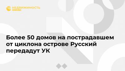 Более 50 домов на пострадавшем от циклона острове Русский передадут УК