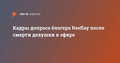 Стас Решетников - Кадры допроса блогера Reeflay после смерти девушки в эфире - ren.tv - Россия