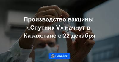 Производство вакцины «Спутник V» начнут в Казахстане с 22 декабря