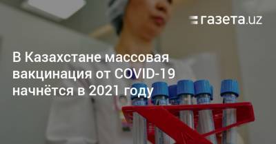 В Казахстане массовая вакцинация от COVID-19 начнётся в 2021 году