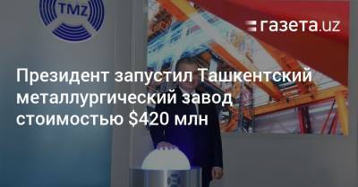 Президент запустил Ташкентский металлургический завод стоимостью $420 млн