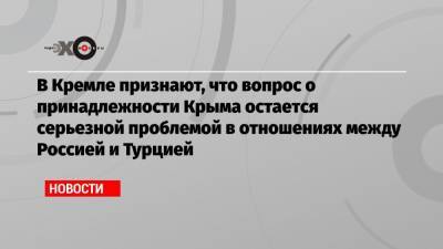 В Кремле признают, что вопрос о принадлежности Крыма остается серьезной проблемой в отношениях между Россией и Турцией
