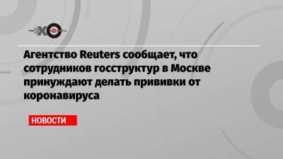 Агентство Reuters сообщает, что сотрудников госструктур в Москве принуждают делать прививки от коронавируса