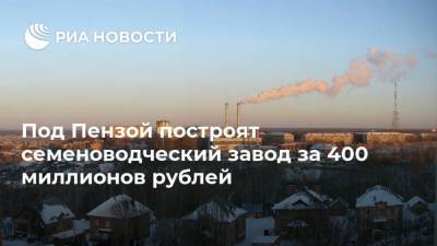 Под Пензой построят семеноводческий завод за 400 миллионов рублей