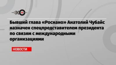 Бывший глава «Роснано» Анатолий Чубайс назначен спецпредставителем президента по связям с международными организациями