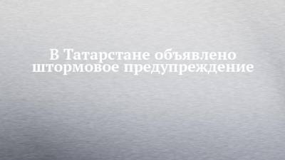 В Татарстане объявлено штормовое предупреждение
