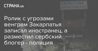 Ролик с угрозами венграм Закарпатья записал иностранец, а разместил сербский блогер - полиция - strana.ua - Украина - Сербия