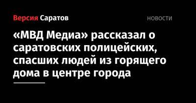 «МВД Медиа» рассказал о саратовских полицейских, спасших людей из горящего дома в центре города