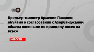 Премьер-министр Армении Пашинян объявил о согласовании с Азербайджаном обмена пленными по принципу «всех на всех»