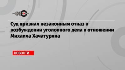 Суд признал незаконным отказ в возбуждении уголовного дела в отношении Михаила Хачатуряна