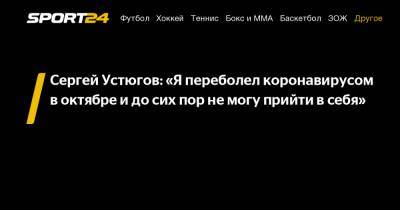 Сергей Устюгов: "Я переболел коронавирусом в октябре и до сих пор не могу прийти в себя"