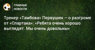 Тренер «Тамбова» Первушин – о разгроме от «Спартака»: «Ребята очень хорошо выглядят. Мы очень довольны»
