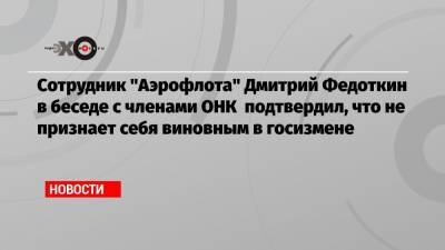 Сотрудник «Аэрофлота» Дмитрий Федоткин в беседе с членами ОНК подтвердил, что не признает себя виновным в госизмене