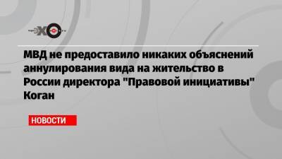 МВД не предоставило никаких объяснений аннулирования вида на жительство в России директора «Правовой инициативы» Коган