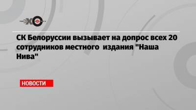 СК Белоруссии вызывает на допрос всех 20 сотрудников местного издания «Наша Нива»