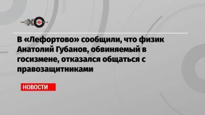 В «Лефортово» сообщили, что физик Анатолий Губанов, обвиняемый в госизмене, отказался общаться с правозащитниками