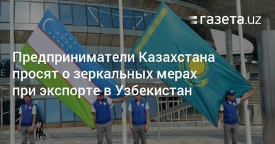 Предприниматели Казахстана просят о зеркальных мерах при экспорте в Узбекистан