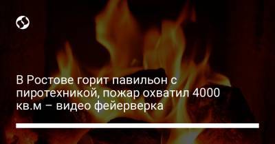 В Ростове горит павильон с пиротехникой, пожар охватил 4000 кв.м – видео фейерверка