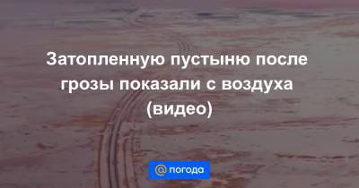 Затопленную пустыню после грозы показали с воздуха (видео)